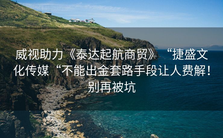 威视助力《泰达起航商贸》“捷盛文化传媒“不能出金套路手段让人费解！别再被坑