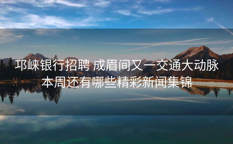 邛崃银行招聘 成眉间又一交通大动脉本周还有哪些精彩新闻集锦