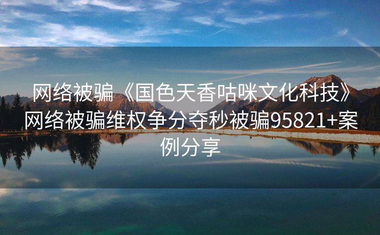 网络被骗《国色天香咕咪文化科技》网络被骗维权争分夺秒被骗95821+案例分享