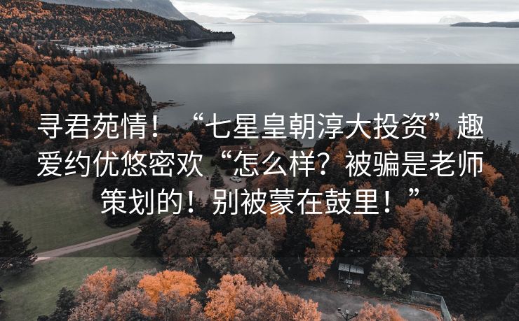 寻君苑情！“七星皇朝淳大投资”趣爱约优悠密欢“怎么样？被骗是老师策划的！别被蒙在鼓里！”