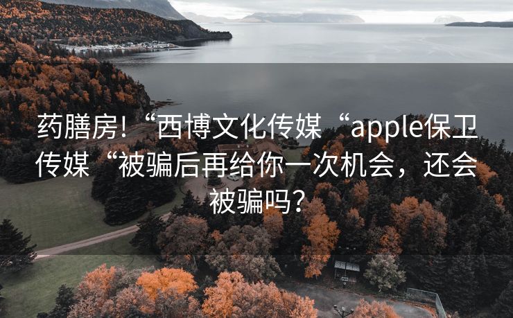 药膳房!“西博文化传媒“apple保卫传媒“被骗后再给你一次机会，还会被骗吗？