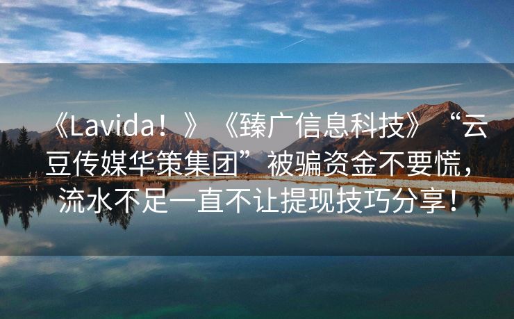 《Lavida！》《臻广信息科技》“云豆传媒华策集团”被骗资金不要慌，流水不足一直不让提现技巧分享！