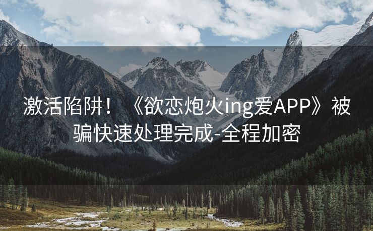 激活陷阱！《欲恋炮火ing爱APP》被骗快速处理完成-全程加密