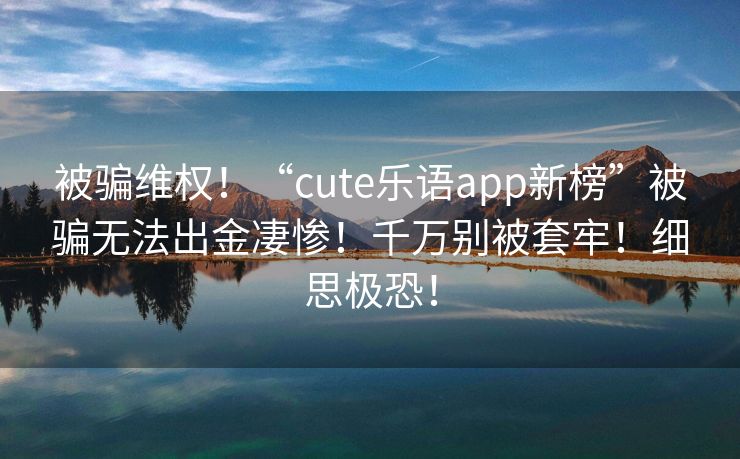 被骗维权！“cute乐语app新榜”被骗无法出金凄惨！千万别被套牢！细思极恐！