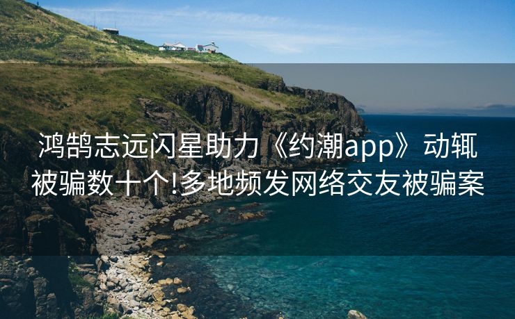 鸿鹄志远闪星助力《约潮app》动辄被骗数十个!多地频发网络交友被骗案