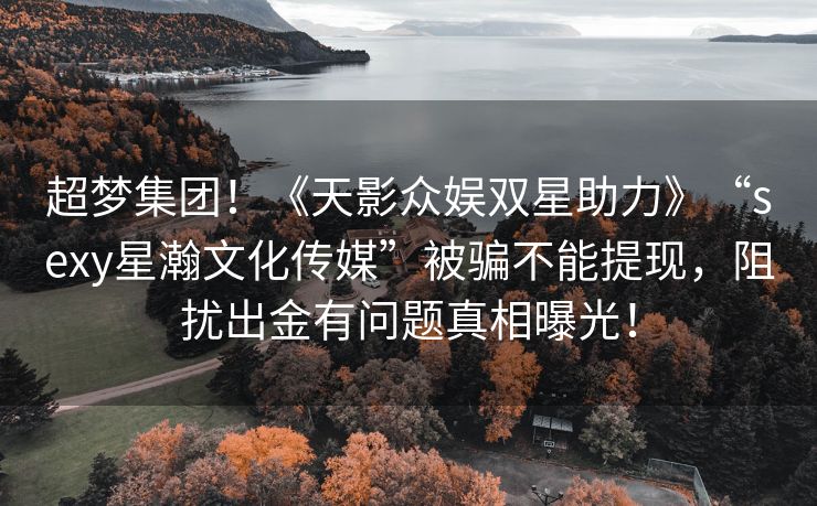 超梦集团！《天影众娱双星助力》“sexy星瀚文化传媒”被骗不能提现，阻扰出金有问题真相曝光！