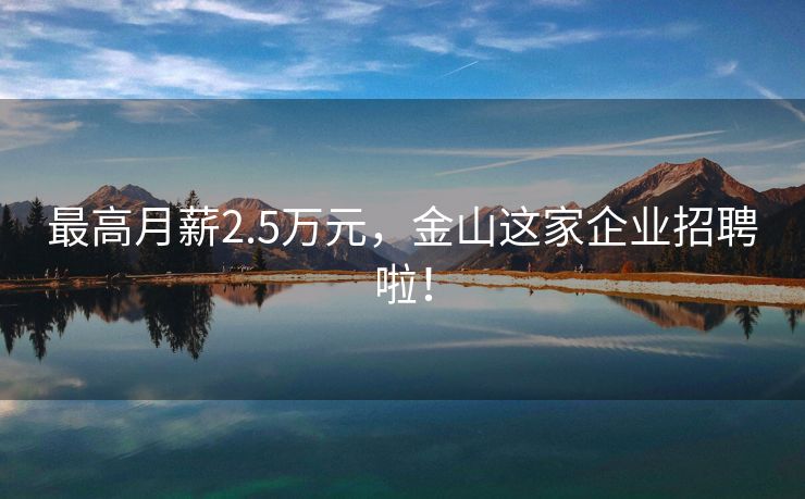 最高月薪2.5万元，金山这家企业招聘啦！