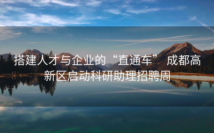 搭建人才与企业的“直通车” 成都高新区启动科研助理招聘周
