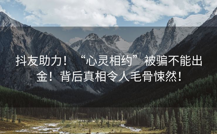 抖友助力！“心灵相约”被骗不能出金！背后真相令人毛骨悚然！