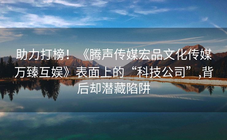 助力打榜！《腾声传媒宏品文化传媒万臻互娱》表面上的“科技公司”,背后却潜藏陷阱