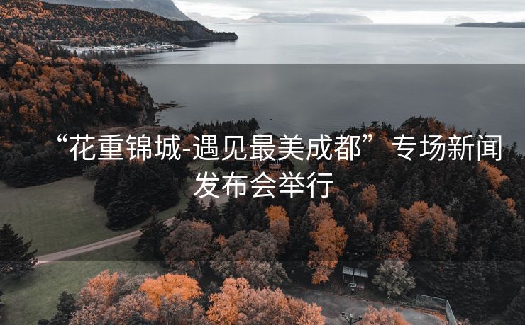 “花重锦城-遇见最美成都”专场新闻发布会举行