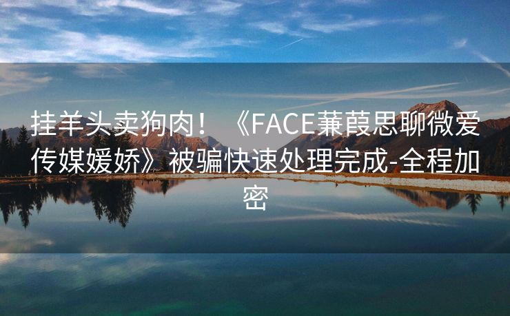 挂羊头卖狗肉！《FACE蒹葭思聊微爱传媒媛娇》被骗快速处理完成-全程加密