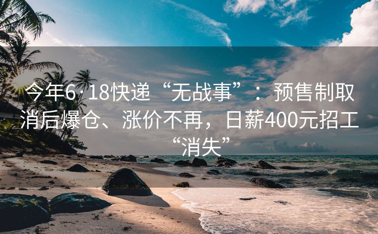 今年6·18快递“无战事”：预售制取消后爆仓、涨价不再，日薪400元招工“消失”