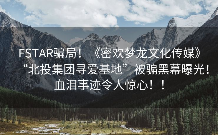 FSTAR骗局！《密欢梦龙文化传媒》“北投集团寻爱基地”被骗黑幕曝光！血泪事迹令人惊心！！