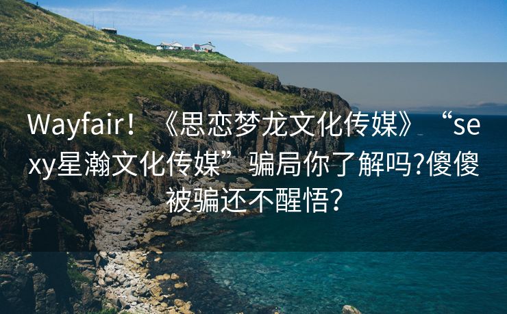 Wayfair！《思恋梦龙文化传媒》“sexy星瀚文化传媒”骗局你了解吗?傻傻被骗还不醒悟？