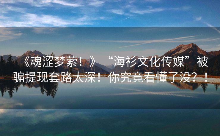 《魂涩梦萦！》“海衫文化传媒”被骗提现套路太深！你究竟看懂了没？！