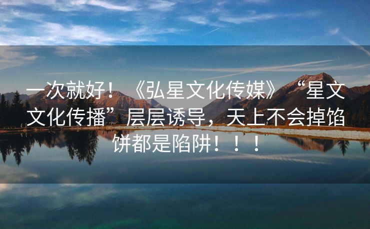 一次就好！《弘星文化传媒》“星文文化传播”层层诱导，天上不会掉馅饼都是陷阱！！！