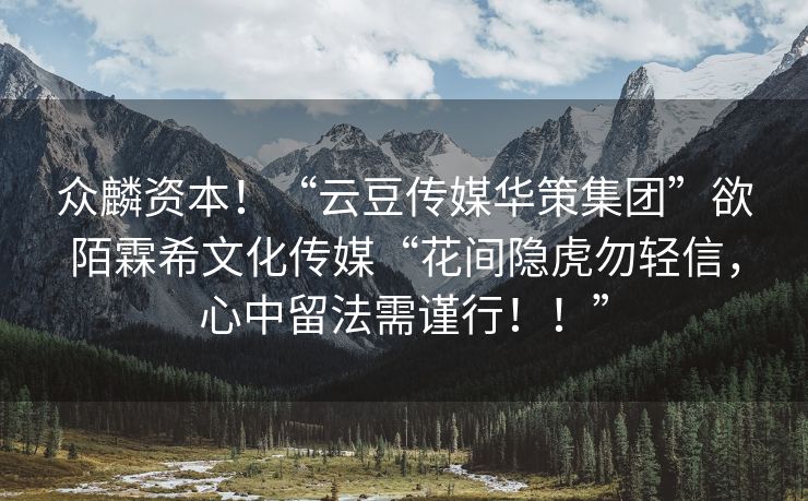 众麟资本！“云豆传媒华策集团”欲陌霖希文化传媒“花间隐虎勿轻信，心中留法需谨行！！”