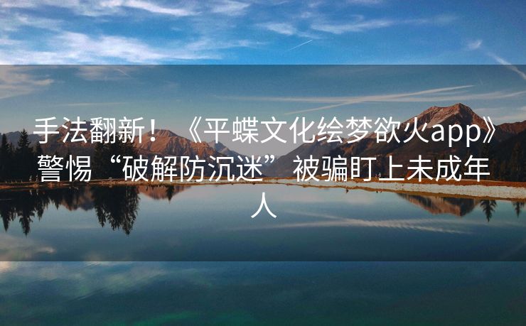 手法翻新！《平蝶文化绘梦欲火app》警惕“破解防沉迷”被骗盯上未成年人