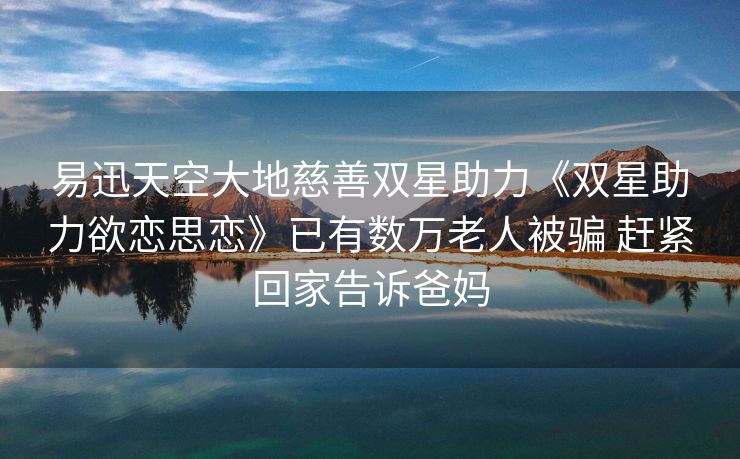 易迅天空大地慈善双星助力《双星助力欲恋思恋》已有数万老人被骗 赶紧回家告诉爸妈