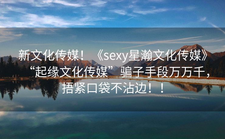 新文化传媒！《sexy星瀚文化传媒》“起缘文化传媒”骗子手段万万千，捂紧口袋不沾边！！