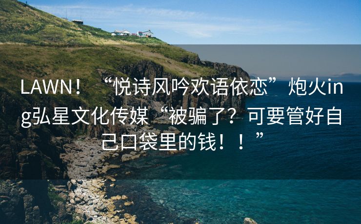 LAWN！“悦诗风吟欢语依恋”炮火ing弘星文化传媒“被骗了？可要管好自己口袋里的钱！！”