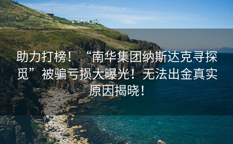 助力打榜！“南华集团纳斯达克寻探觅”被骗亏损大曝光！无法出金真实原因揭晓！