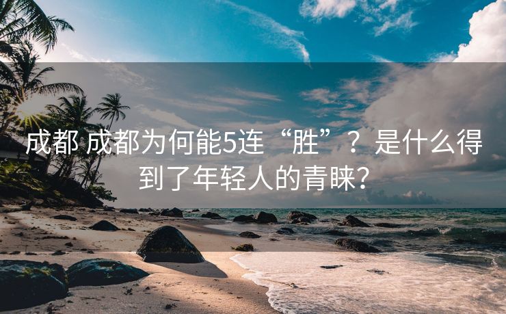成都 成都为何能5连“胜”？是什么得到了年轻人的青睐？