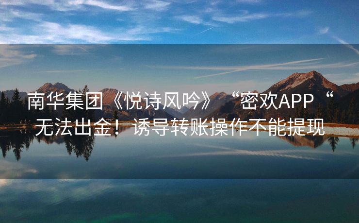 南华集团《悦诗风吟》“密欢APP“无法出金！诱导转账操作不能提现