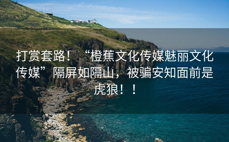 打赏套路！“橙蕉文化传媒魅丽文化传媒”隔屏如隔山，被骗安知面前是虎狼！！