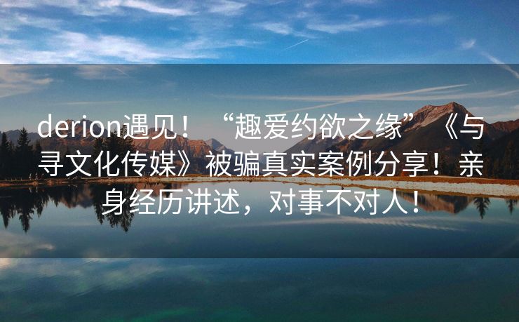 derion遇见！“趣爱约欲之缘”《与寻文化传媒》被骗真实案例分享！亲身经历讲述，对事不对人！