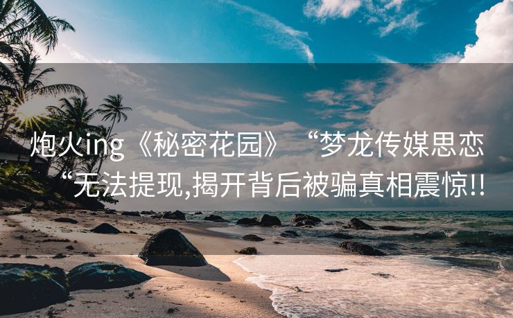 炮火ing《秘密花园》“梦龙传媒思恋“无法提现,揭开背后被骗真相震惊!!