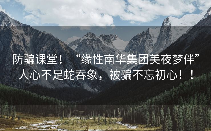 防骗课堂！“缘性南华集团美夜梦伴”人心不足蛇吞象，被骗不忘初心！！
