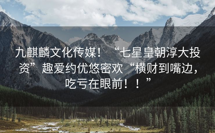 九麒麟文化传媒！“七星皇朝淳大投资”趣爱约优悠密欢“横财到嘴边，吃亏在眼前！！”