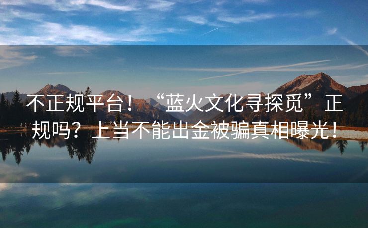 不正规平台！“蓝火文化寻探觅”正规吗？上当不能出金被骗真相曝光！