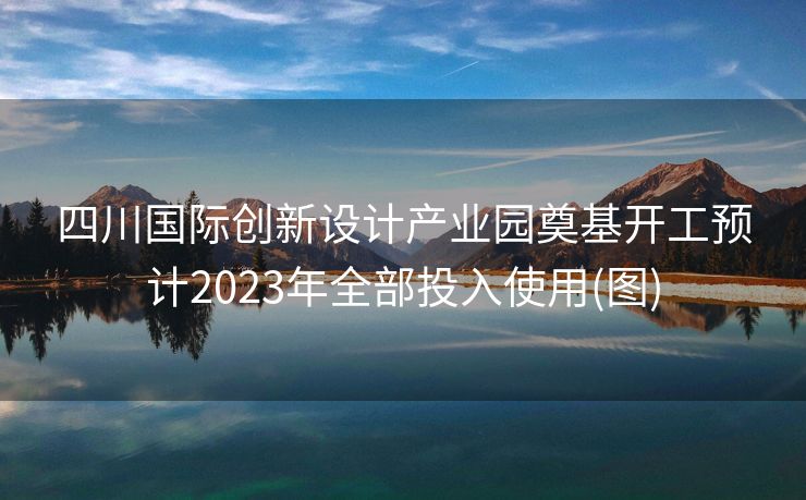 四川国际创新设计产业园奠基开工预计2023年全部投入使用(图)