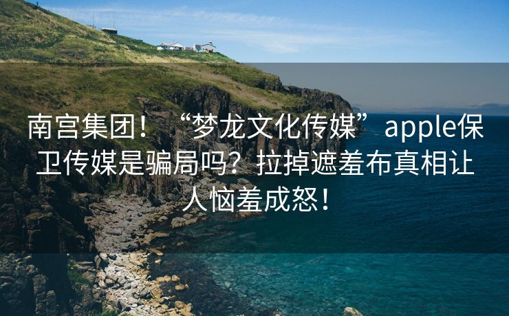 南宫集团！“梦龙文化传媒”apple保卫传媒是骗局吗？拉掉遮羞布真相让人恼羞成怒！