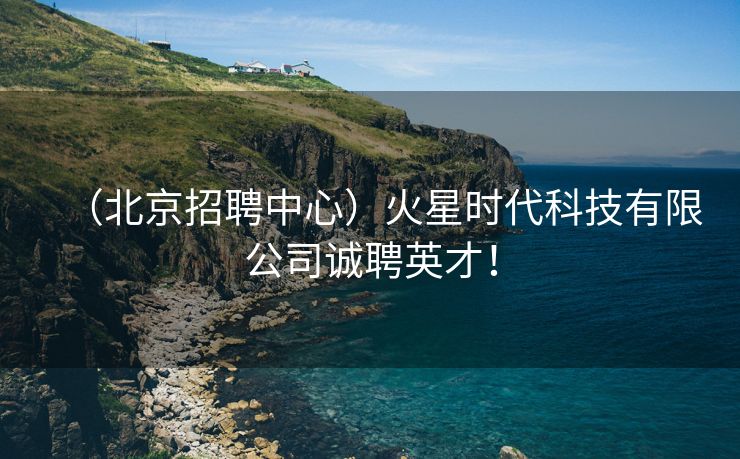 （北京招聘中心）火星时代科技有限公司诚聘英才！
