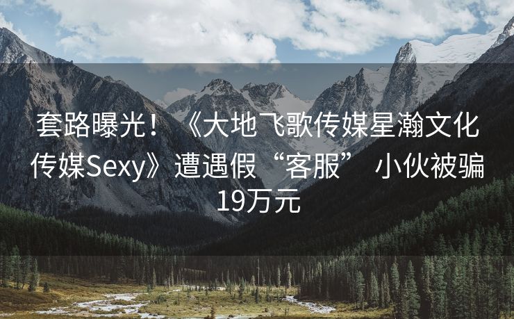 套路曝光！《大地飞歌传媒星瀚文化传媒Sexy》遭遇假“客服” 小伙被骗19万元