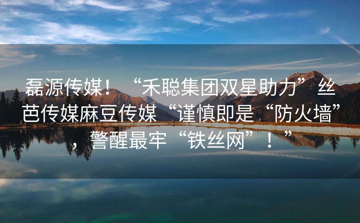 磊源传媒！“禾聪集团双星助力”丝芭传媒麻豆传媒“谨慎即是“防火墙”，警醒最牢“铁丝网”！”