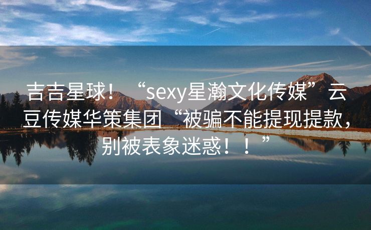 吉吉星球！“sexy星瀚文化传媒”云豆传媒华策集团“被骗不能提现提款，别被表象迷惑！！”