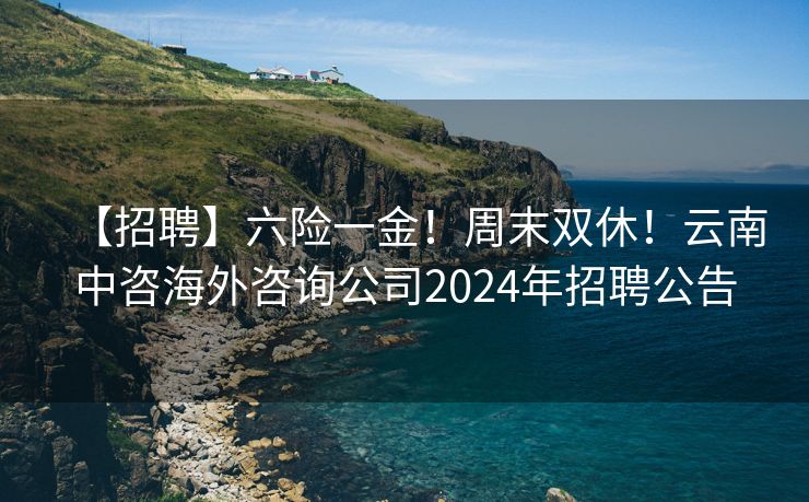 【招聘】六险一金！周末双休！云南中咨海外咨询公司2024年招聘公告