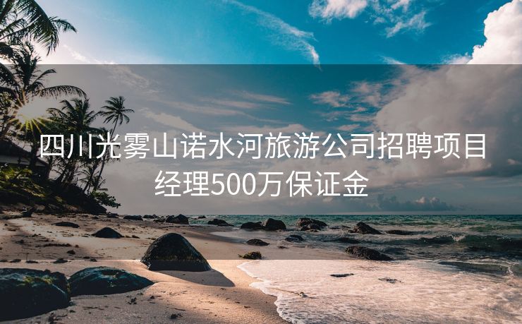 四川光雾山诺水河旅游公司招聘项目经理500万保证金