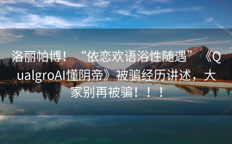 洛丽帕博！“依恋欢语浴性随遇”《QualgroAI懂阴帝》被骗经历讲述，大家别再被骗！！！