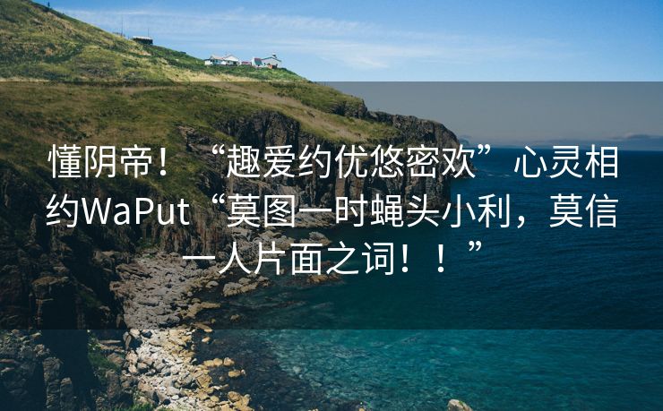 懂阴帝！“趣爱约优悠密欢”心灵相约WaPut“莫图一时蝇头小利，莫信一人片面之词！！”