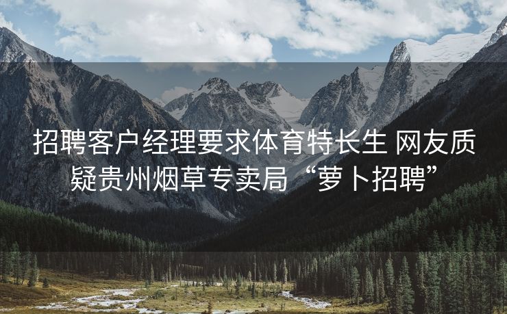 招聘客户经理要求体育特长生 网友质疑贵州烟草专卖局“萝卜招聘”