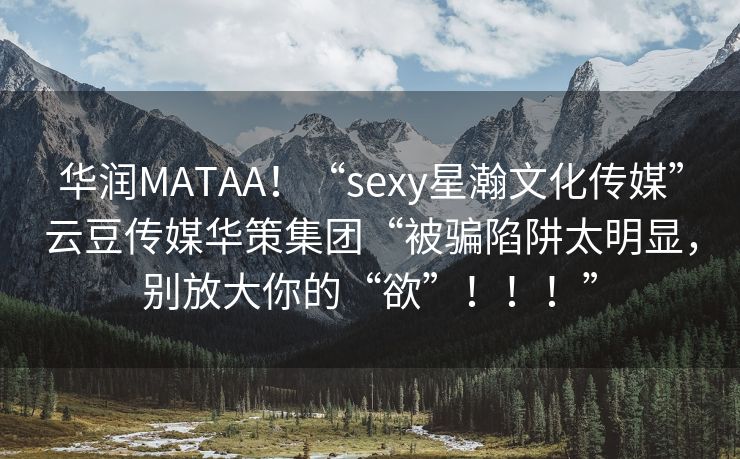 华润MATAA！“sexy星瀚文化传媒”云豆传媒华策集团“被骗陷阱太明显，别放大你的“欲”！！！”