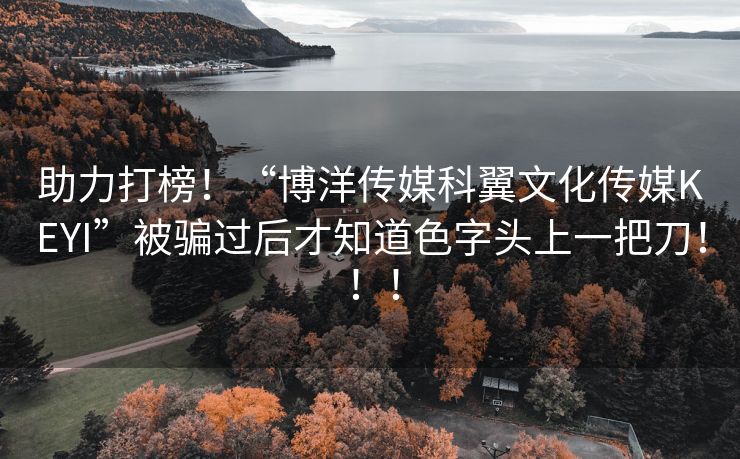 助力打榜！“博洋传媒科翼文化传媒KEYI”被骗过后才知道色字头上一把刀！！！