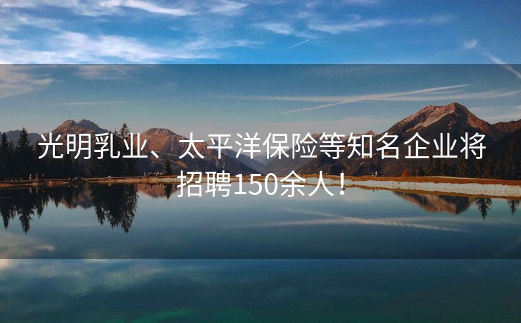 光明乳业、太平洋保险等知名企业将招聘150余人！