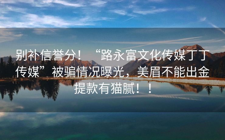 别补信誉分！“路永富文化传媒丁丁传媒”被骗情况曝光，美眉不能出金提款有猫腻！！